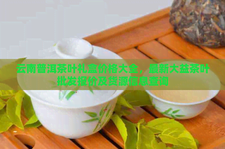 云南普洱茶叶礼盒价格大全，最新大益茶叶批发报价及货源信息查询