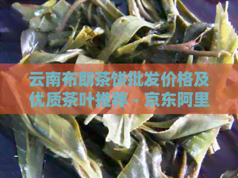 云南布朗茶饼批发价格及优质茶叶推荐 - 京东阿里货源指南