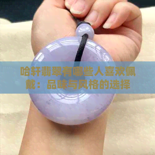 哈轩翡翠有哪些人喜欢佩戴：品味与风格的选择