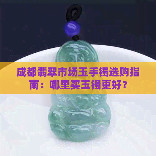 成都翡翠市场玉手镯选购指南：哪里买玉镯更好？