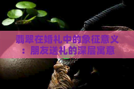 翡翠在婚礼中的象征意义：朋友送礼的深层寓意