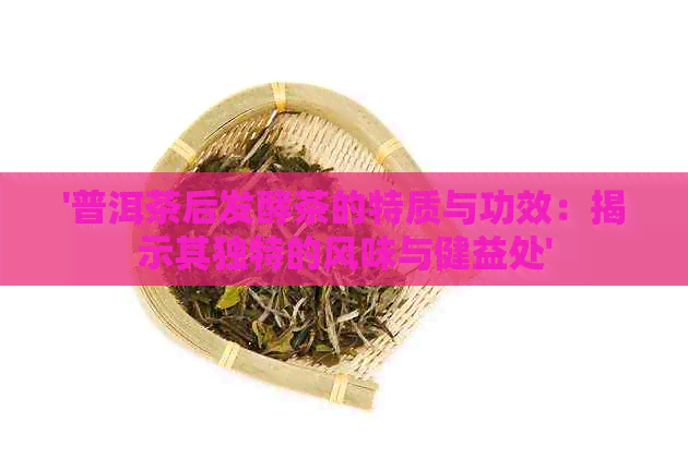 '普洱茶后发酵茶的特质与功效：揭示其独特的风味与健益处'