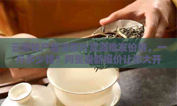 云南特产普洱茶叶货源批发价格，一斤多少钱？阿里最新报价让你大开眼界！