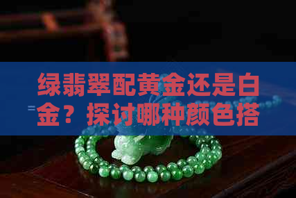 绿翡翠配黄金还是白金？探讨哪种颜色搭配更出彩，成为时尚焦点