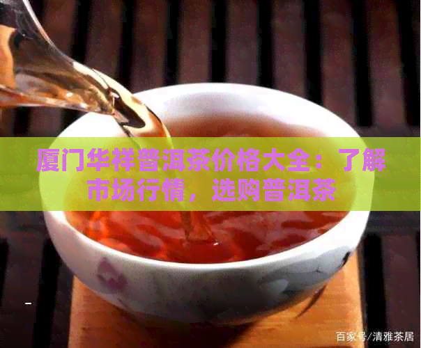 厦门华祥普洱茶价格大全：了解市场行情，选购普洱茶