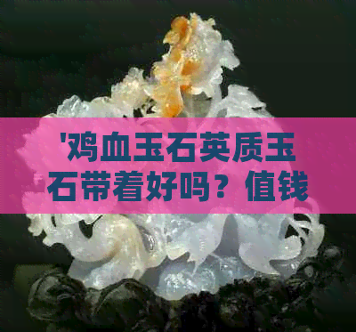 '鸡血玉石英质玉石带着好吗？值钱吗？鸡血玉是石英质玉吗？'