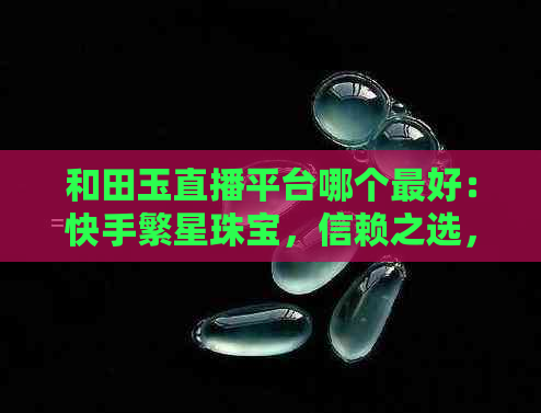 和田玉直播平台哪个更好：快手繁星珠宝，信赖之选，更佳销售与制作平台