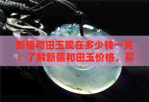 新疆和田玉现在多少钱一克：了解新疆和田玉价格，买到正品的技巧！