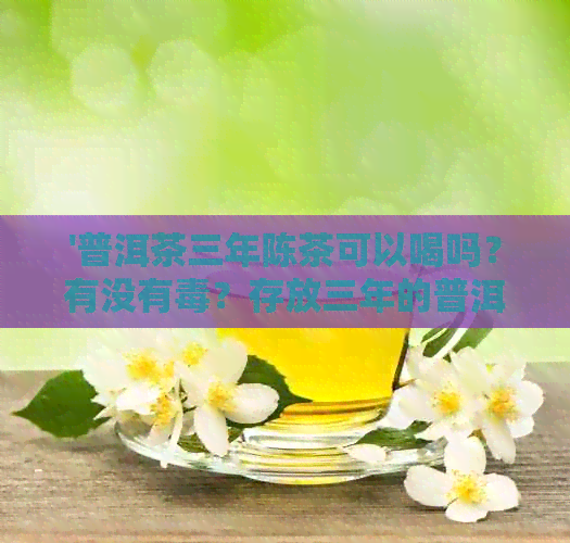 '普洱茶三年陈茶可以喝吗？有没有？存放三年的普洱茶叶是否仍可饮用？'