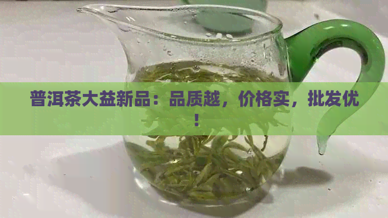 普洱茶大益新品：品质越，价格实，批发优！