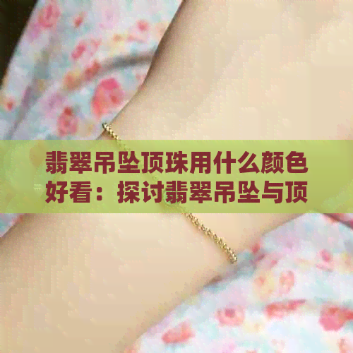 翡翠吊坠顶珠用什么颜色好看：探讨翡翠吊坠与顶珠的搭配之道