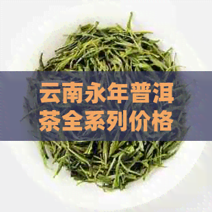 云南永年普洱茶全系列价格解析：品质、年份、等级全面对比