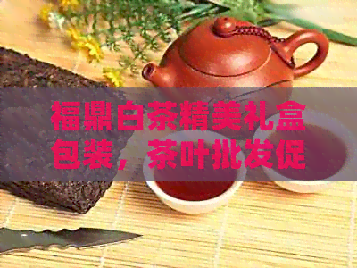 福鼎白茶精美礼盒包装，茶叶批发促销价，源头货源