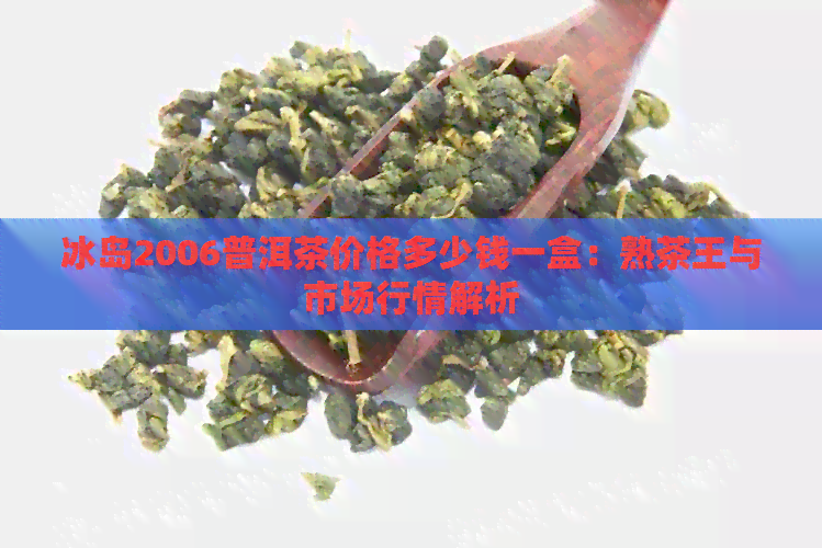 冰岛2006普洱茶价格多少钱一盒：熟茶王与市场行情解析