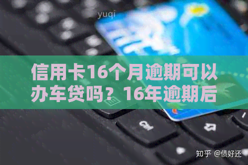 信用卡16个月逾期可以办车贷吗？16年逾期后还能否贷款买房？