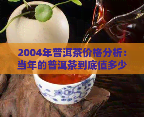 2004年普洱茶价格分析：当年的普洱茶到底值多少钱？购买时应注意什么？