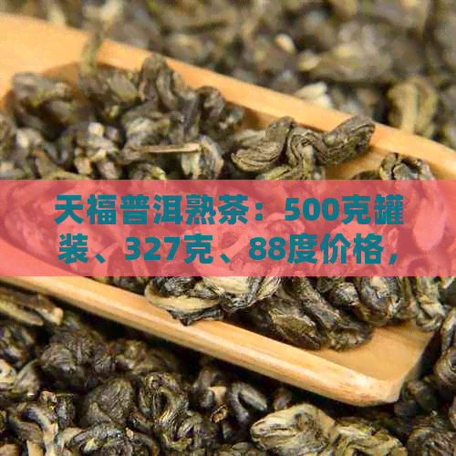 天福普洱熟茶：500克罐装、327克、88度价格，砖形包装，全面了解