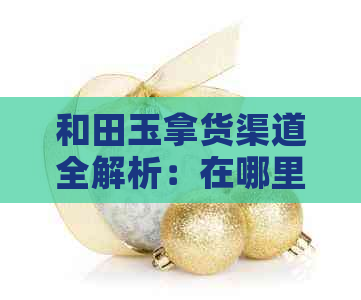 和田玉拿货渠道全解析：在哪里能购买到优质的和田玉？