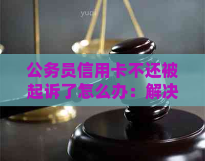 公务员信用卡不还被起诉了怎么办：解决方法与流程