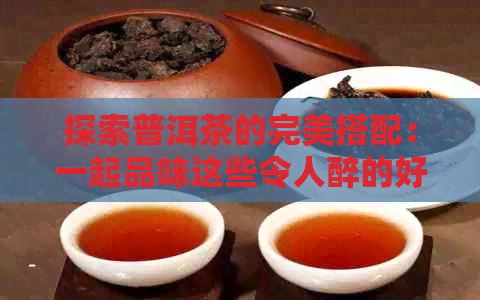 探索普洱茶的完美搭配：一起品味这些令人醉的好喝组合