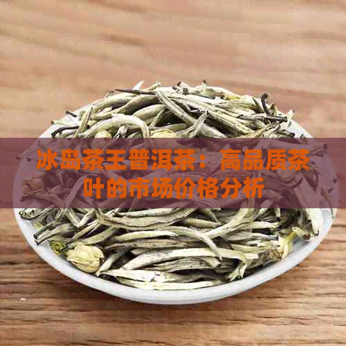 冰岛茶王普洱茶：高品质茶叶的市场价格分析