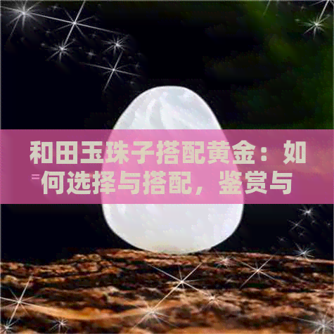 和田玉珠子搭配黄金：如何选择与搭配，鉴赏与保养技巧一文详解