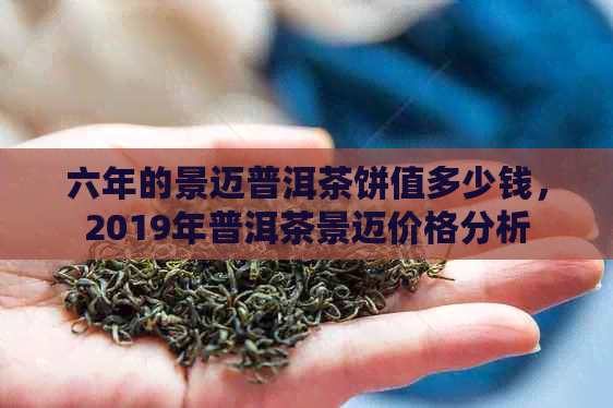 六年的景迈普洱茶饼值多少钱，2019年普洱茶景迈价格分析