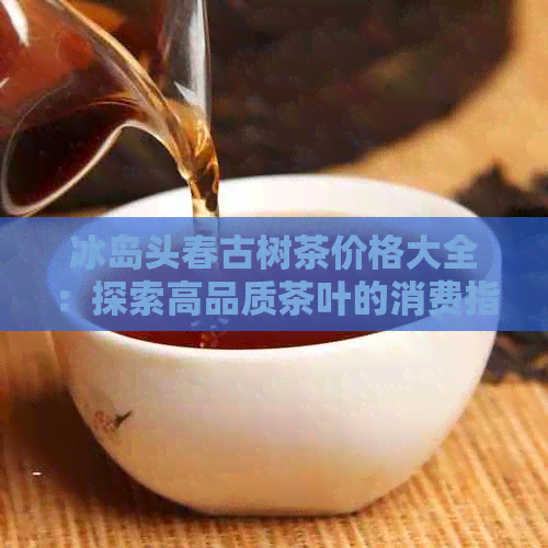 冰岛头春古树茶价格大全：探索高品质茶叶的消费指南与市场行情