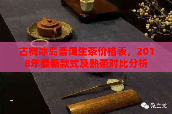 古树冰岛普洱生茶价格表，2018年最新款式及熟茶对比分析