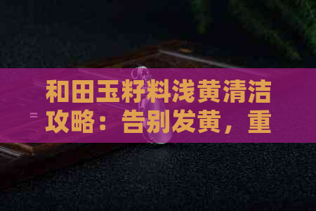 和田玉籽料浅黄清洁攻略：告别发黄，重现光泽