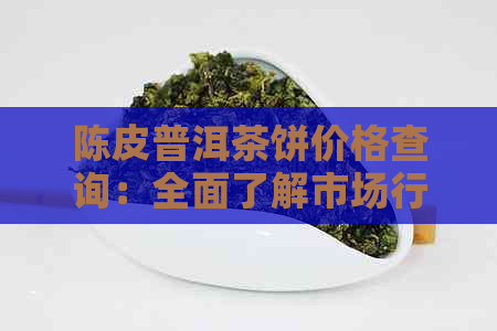 陈皮普洱茶饼价格查询：全面了解市场行情及购买指南