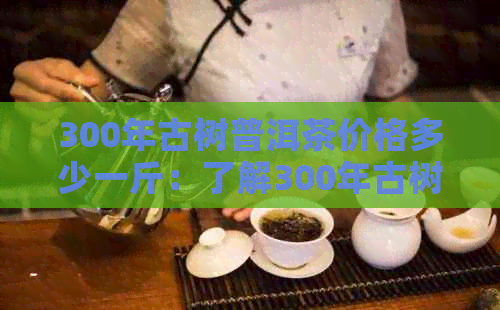 300年古树普洱茶价格多少一斤：了解300年古树普洱茶的价格和价值