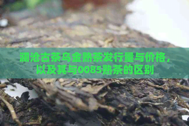 澜沧古茶乌金熟茶发行量与价格，以及其与0085熟茶的区别