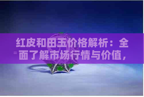 红皮和田玉价格解析：全面了解市场行情与价值，如何选购与保养