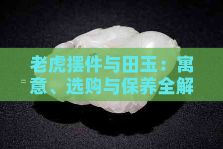 老虎摆件与田玉：寓意、选购与保养全解析，了解这些让收藏更增值