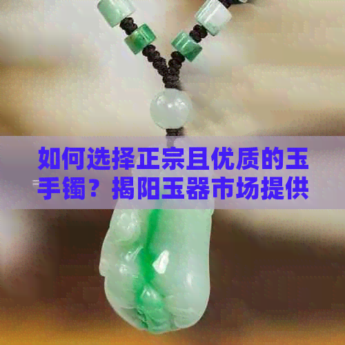 如何选择正宗且优质的玉手镯？揭阳玉器市场提供专业建议和真实鉴定证书