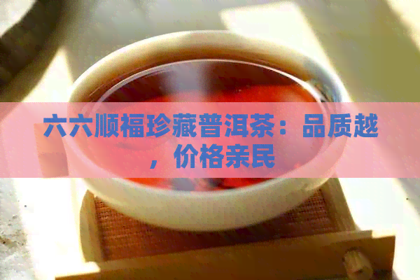 六六顺福珍藏普洱茶：品质越，价格亲民