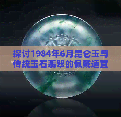 探讨1984年6月昆仑玉与传统玉石翡翠的佩戴适宜性：历史背景与文化因素分析