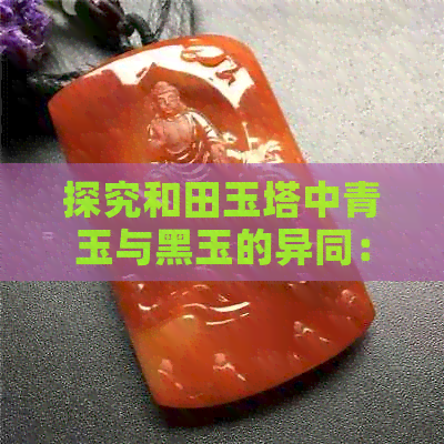 探究和田玉塔中青玉与黑玉的异同：哪个更胜一筹？