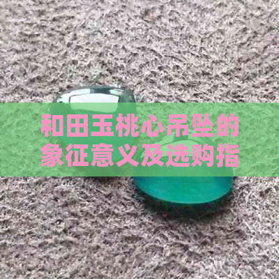 和田玉桃心吊坠的象征意义及选购指南：了解它的各种寓意与保养方法