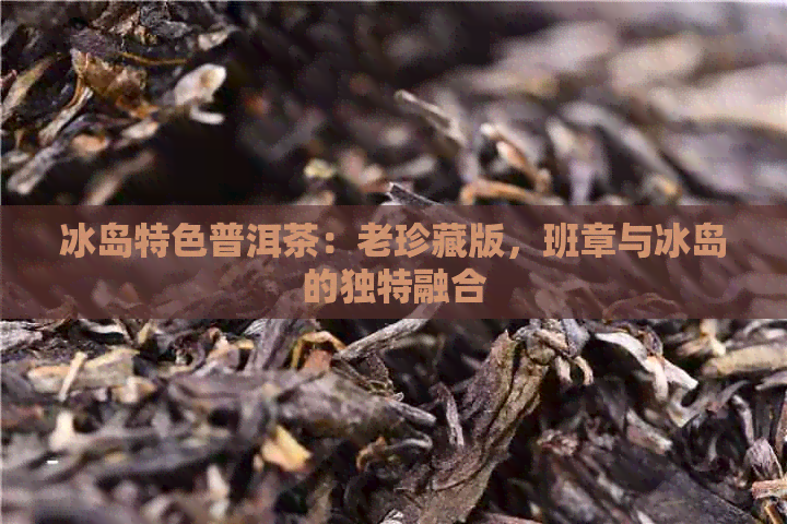 冰岛特色普洱茶：老珍藏版，班章与冰岛的独特融合