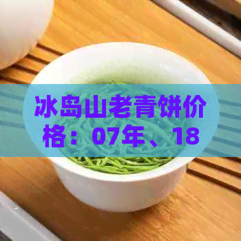 冰岛山老青饼价格：07年、18年和中茶冰岛山老青饼的价值和评价如何？