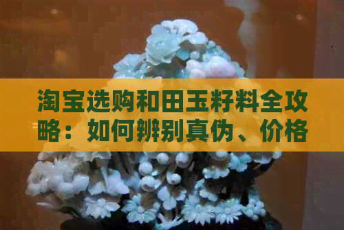 淘宝选购和田玉籽料全攻略：如何辨别真伪、价格参考与购买技巧一文解析