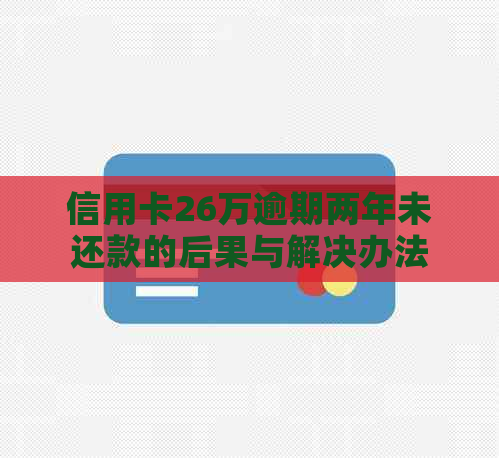 信用卡26万逾期两年未还款的后果与解决办法