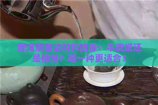 普洱茶包装材料选择：牛皮纸还是棉纸？哪一种更适合？