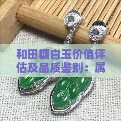 和田糖白玉价值评估及品质鉴别：属于好玉还是坏玉？特点和档次是什么？