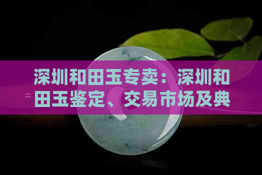 深圳和田玉专卖：深圳和田玉鉴定、交易市场及典当行，专卖店位于何处？