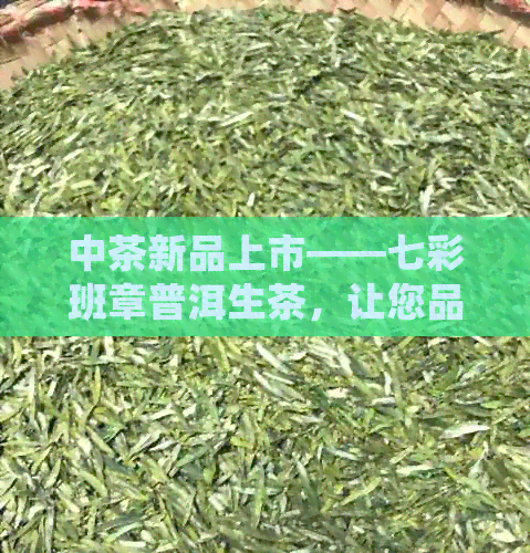 中茶新品上市——七彩班章普洱生茶，让您品尝不一样的普洱风味