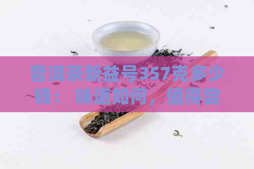 普洱茶新益号357克多少钱： 味道如何，值得尝试吗？