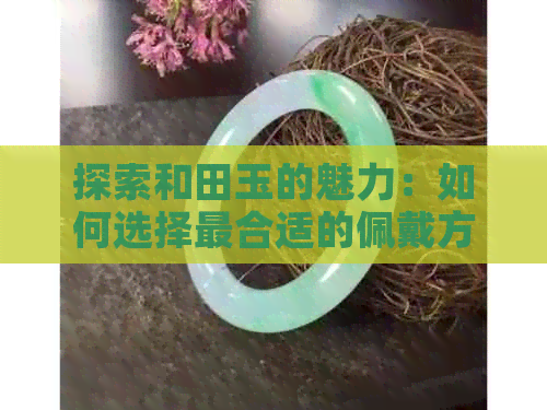 探索和田玉的魅力：如何选择最合适的佩戴方式与注意事项